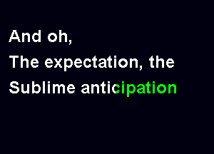 And oh,
The expectation, the

Sublime anticipation