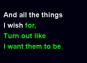 And all the things
I wish for,

Turn out like
I want them to be