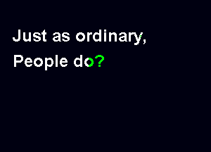 Just as ordinary,
People do?