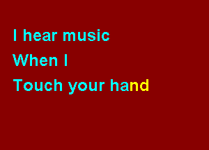 I hear music
When I

Touch your hand