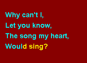 Why can't I,
Let you know,

The song my heart,
Would sing?