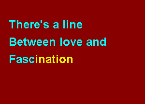 There's a line
Between love and

Fascination