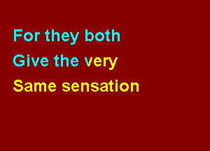 For they both
Give the very

Same sensation