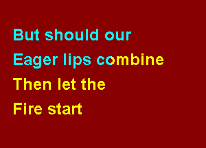 But should our
Eager lips combine

Then let the
Fire start