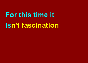 For this time it
Isn't fascination