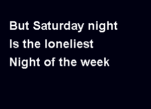 But Saturday night
Is the Ioneliest

Night of the week