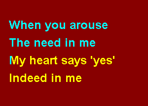 When you arouse
The need in me

My heart says 'yes'
Indeed in me