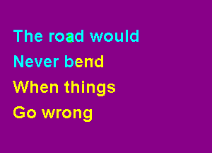 The road would
Never bend

When things
Go wrong