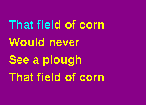 That field of corn
Would never

See a plough
That field of corn