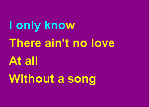 I only know
There ain't no love

At all
Without a song