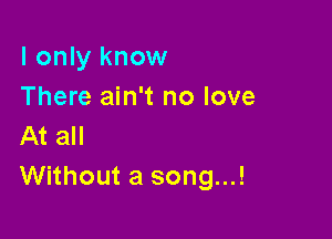 I only know
There ain't no love

At all
Without a song...!