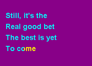 Still, it's the
Real good bet

The best is yet
Tocome
