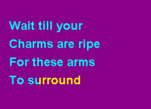 Wait till your
Charms are ripe

For these arms
To surround