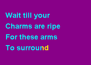 Wait till your
Charms are ripe

For these arms
To surround