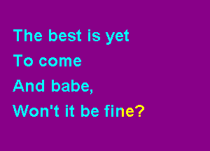 The best is yet
Tocome

And babe,
Won't it be fine?