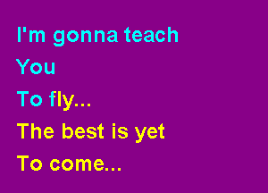 I'm gonna teach
You

To fly...

The best is yet
To come...
