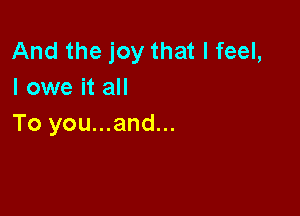And the joy that I feel,
I owe it all

To you...and...