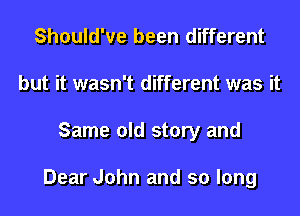 Should've been different
but it wasn't different was it
Same old story and

Dear John and so long