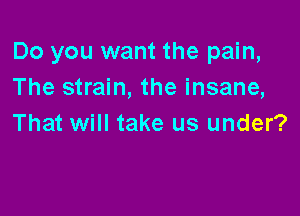 Do you want the pain,
The strain, the insane,

That will take us under?