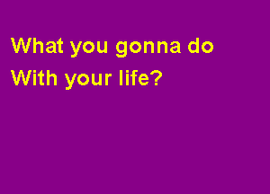 What you gonna do
With your life?