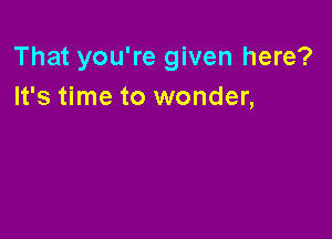 That you're given here?
It's time to wonder,