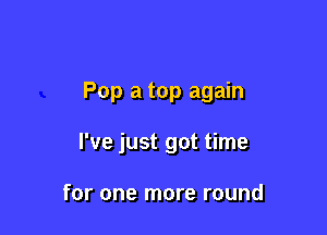 Pop a top again

I've just got time

for one more round