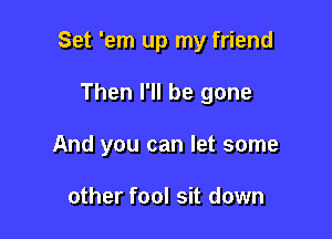 Set 'em up my friend

Then I'll be gone
And you can let some

other fool sit down