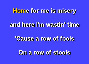 Home for me is misery

and here I'm wastin' time
'Cause a row of fools

On a row of stools