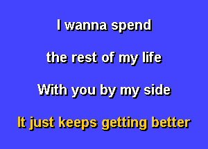 I wanna spend
the rest of my life

With you by my side

It just keeps getting better