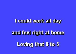I could work all day

and feel right at home

Loving that 8 to 5