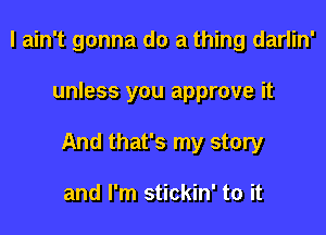 I ain't gonna do a thing darlin'

unless you approve it

And that's my story

and I'm stickin' to it