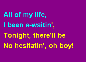 All of my life,
I been a-waitin',

Tonight, there'll be
No hesitatin', oh boy!