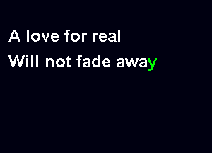 A love for real
Will not fade away