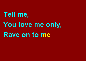 Tell me,
You love me only,

Rave on to me