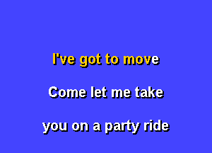 I've got to move

Come let me take

you on a party ride