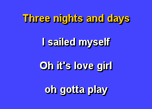 Three nights and days

I sailed myself

Oh it's love girl

oh gotta play