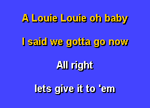 A Louie Louie oh baby

I said we gotta go now
All right

lets give it to 'em