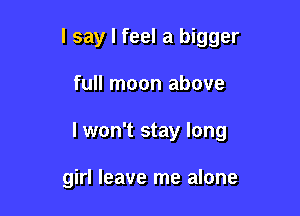 I say I feel a bigger

full moon above
I won't stay long

girl leave me alone