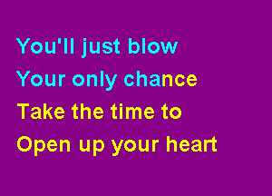 You'll just blow
Your only chance

Take the time to
Open up your heart