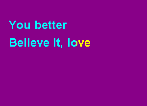 You better
Believe it, love
