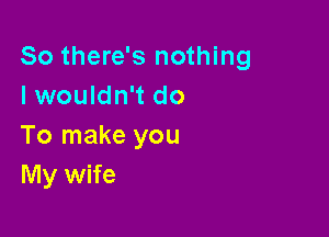 So there's nothing
I wouldn't do

To make you
My wife