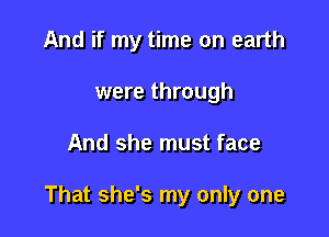 And if my time on earth
were through

And she must face

That she's my only one