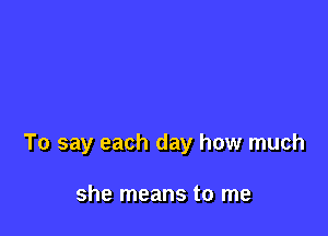 To say each day how much

she means to me