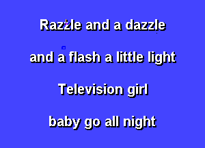 Raztle and a dazzle
and a flash a little light

Television girl

baby go all night