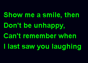 Show me a smile, then
Don't be unhappy,

Can't remember when
I last saw you laughing