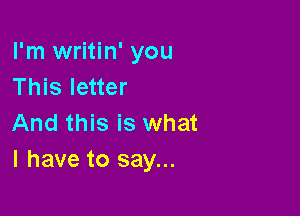 I'm writin' you
This letter

And this is what
I have to say...