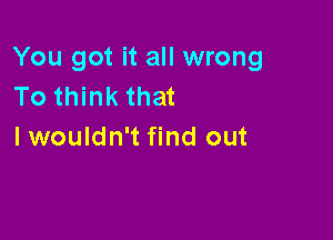 You got it all wrong
To think that

lwouldn't find out