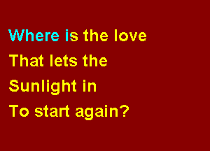 Where is the love
That lets the

Sunlight in
To start again?