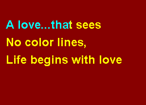 A love...that sees
No color lines,

Life begins with love