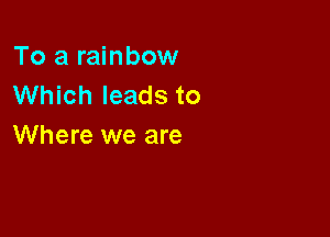 To a rainbow
Which leads to

Where we are